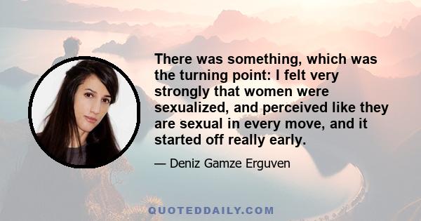 There was something, which was the turning point: I felt very strongly that women were sexualized, and perceived like they are sexual in every move, and it started off really early.