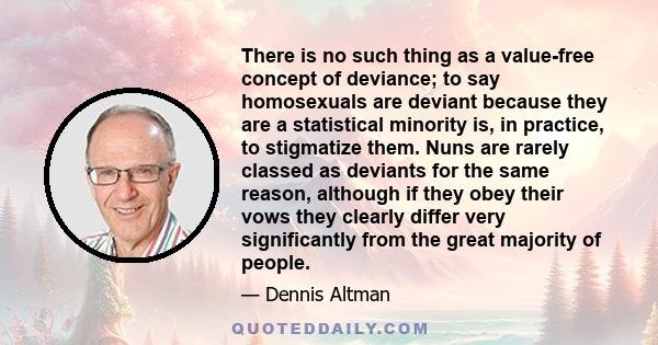 There is no such thing as a value-free concept of deviance; to say homosexuals are deviant because they are a statistical minority is, in practice, to stigmatize them. Nuns are rarely classed as deviants for the same