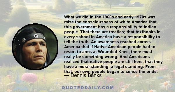 What we did in the 1960s and early 1970s was raise the consciousness of white America that this government has a responsibility to Indian people. That there are treaties; that textbooks in every school in America have a 