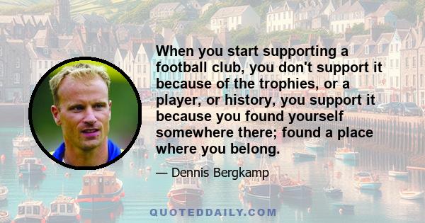 When you start supporting a football club, you don't support it because of the trophies, or a player, or history, you support it because you found yourself somewhere there; found a place where you belong.