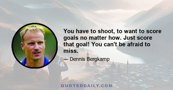 You have to shoot, to want to score goals no matter how. Just score that goal! You can't be afraid to miss.