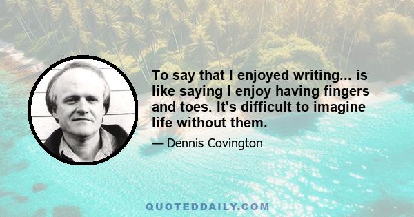 To say that I enjoyed writing... is like saying I enjoy having fingers and toes. It's difficult to imagine life without them.