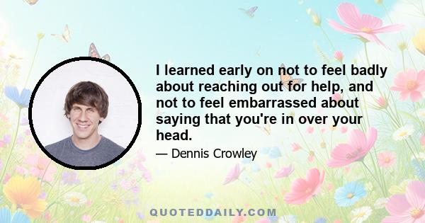 I learned early on not to feel badly about reaching out for help, and not to feel embarrassed about saying that you're in over your head.