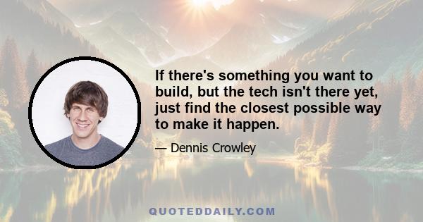 If there's something you want to build, but the tech isn't there yet, just find the closest possible way to make it happen.