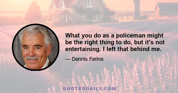 What you do as a policeman might be the right thing to do, but it's not entertaining. I left that behind me.