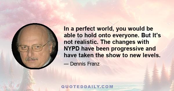 In a perfect world, you would be able to hold onto everyone. But It's not realistic. The changes with NYPD have been progressive and have taken the show to new levels.