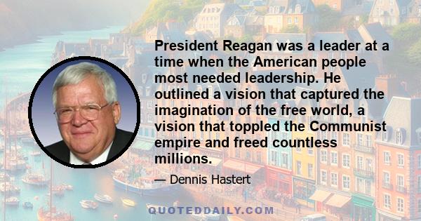 President Reagan was a leader at a time when the American people most needed leadership. He outlined a vision that captured the imagination of the free world, a vision that toppled the Communist empire and freed