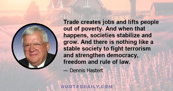 Trade creates jobs and lifts people out of poverty. And when that happens, societies stabilize and grow. And there is nothing like a stable society to fight terrorism and strengthen democracy, freedom and rule of law.