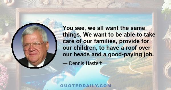 You see, we all want the same things. We want to be able to take care of our families, provide for our children, to have a roof over our heads and a good-paying job.