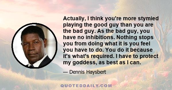 Actually, I think you're more stymied playing the good guy than you are the bad guy. As the bad guy, you have no inhibitions. Nothing stops you from doing what it is you feel you have to do. You do it because it's