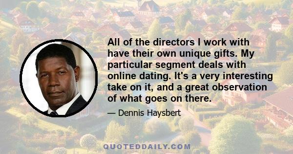 All of the directors I work with have their own unique gifts. My particular segment deals with online dating. It's a very interesting take on it, and a great observation of what goes on there.