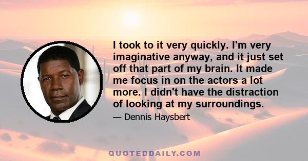 I took to it very quickly. I'm very imaginative anyway, and it just set off that part of my brain. It made me focus in on the actors a lot more. I didn't have the distraction of looking at my surroundings.