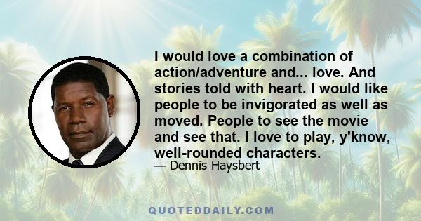 I would love a combination of action/adventure and... love. And stories told with heart. I would like people to be invigorated as well as moved. People to see the movie and see that. I love to play, y'know, well-rounded 