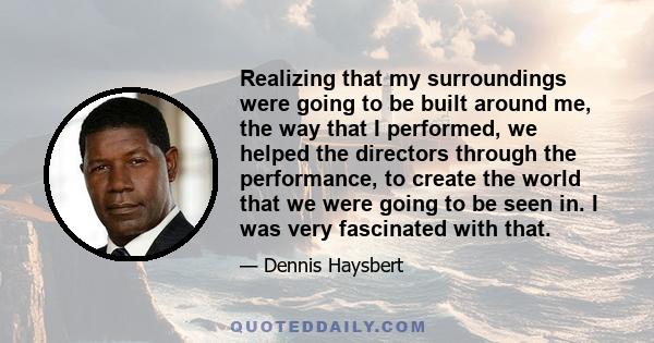 Realizing that my surroundings were going to be built around me, the way that I performed, we helped the directors through the performance, to create the world that we were going to be seen in. I was very fascinated