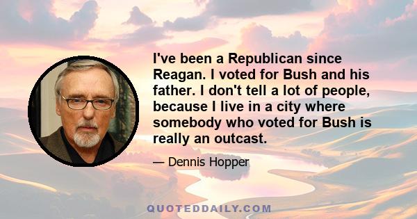 I've been a Republican since Reagan. I voted for Bush and his father. I don't tell a lot of people, because I live in a city where somebody who voted for Bush is really an outcast.