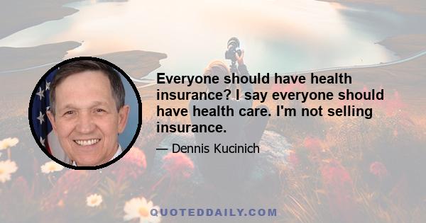 Everyone should have health insurance? I say everyone should have health care. I'm not selling insurance.