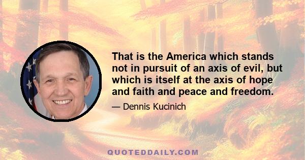 That is the America which stands not in pursuit of an axis of evil, but which is itself at the axis of hope and faith and peace and freedom.