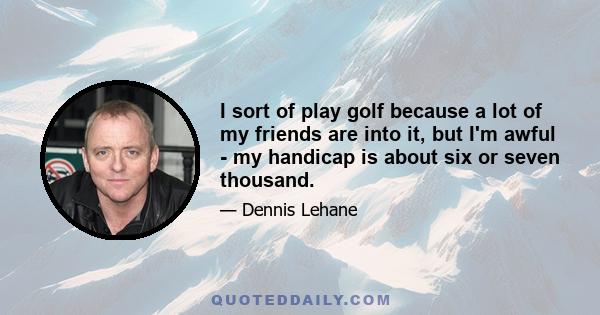 I sort of play golf because a lot of my friends are into it, but I'm awful - my handicap is about six or seven thousand.