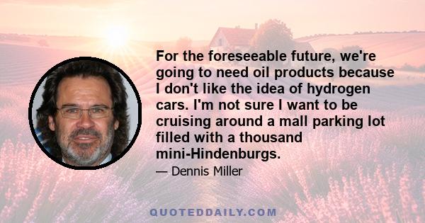 For the foreseeable future, we're going to need oil products because I don't like the idea of hydrogen cars. I'm not sure I want to be cruising around a mall parking lot filled with a thousand mini-Hindenburgs.