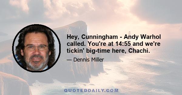 Hey, Cunningham - Andy Warhol called. You're at 14:55 and we're tickin' big-time here, Chachi.