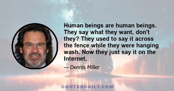 Human beings are human beings. They say what they want, don't they? They used to say it across the fence while they were hanging wash. Now they just say it on the Internet.