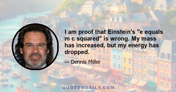 I am proof that Einstein's e equals m c squared is wrong. My mass has increased, but my energy has dropped.