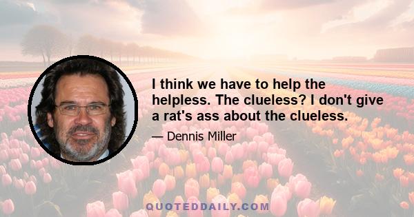 I think we have to help the helpless. The clueless? I don't give a rat's ass about the clueless.
