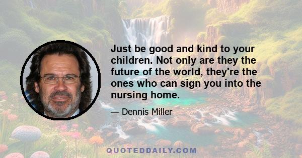 Just be good and kind to your children. Not only are they the future of the world, they're the ones who can sign you into the nursing home.