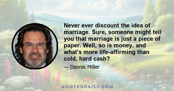 Never ever discount the idea of marriage. Sure, someone might tell you that marriage is just a piece of paper. Well, so is money, and what's more life-affirming than cold, hard cash?