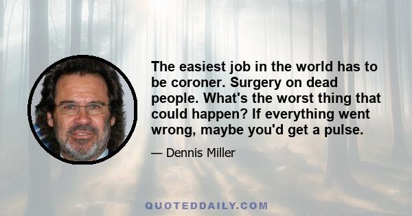 The easiest job in the world has to be coroner. Surgery on dead people. What's the worst thing that could happen? If everything went wrong, maybe you'd get a pulse.