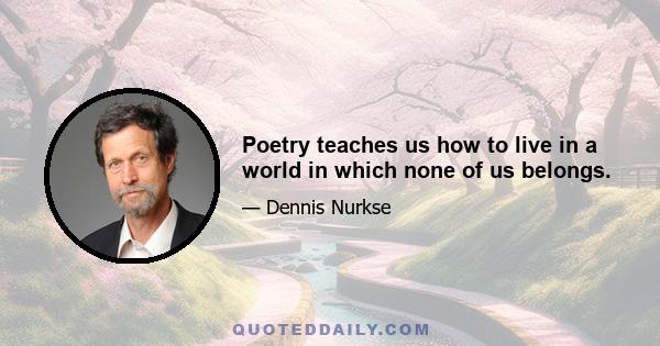 Poetry teaches us how to live in a world in which none of us belongs.