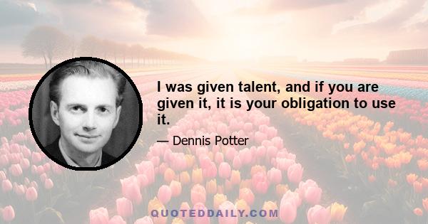 I was given talent, and if you are given it, it is your obligation to use it.