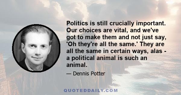 Politics is still crucially important. Our choices are vital, and we've got to make them and not just say, 'Oh they're all the same.' They are all the same in certain ways, alas - a political animal is such an animal.