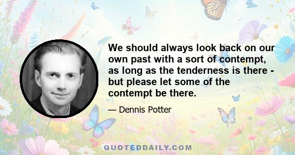 We should always look back on our own past with a sort of contempt, as long as the tenderness is there - but please let some of the contempt be there.