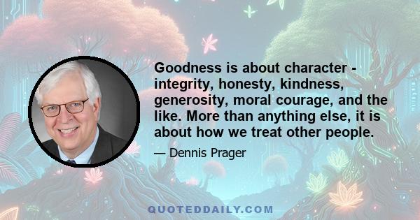 Goodness is about character - integrity, honesty, kindness, generosity, moral courage, and the like. More than anything else, it is about how we treat other people.