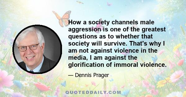 How a society channels male aggression is one of the greatest questions as to whether that society will survive. That's why I am not against violence in the media, I am against the glorification of immoral violence.