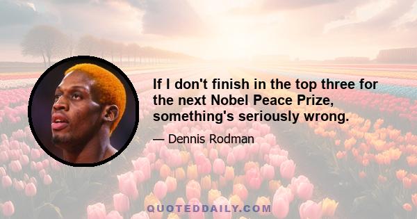 If I don't finish in the top three for the next Nobel Peace Prize, something's seriously wrong.