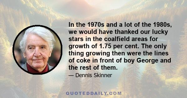 In the 1970s and a lot of the 1980s, we would have thanked our lucky stars in the coalfield areas for growth of 1.75 per cent. The only thing growing then were the lines of coke in front of boy George and the rest of