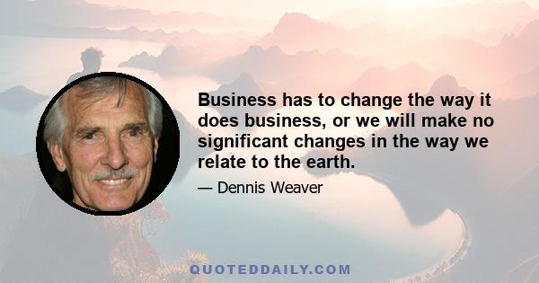 Business has to change the way it does business, or we will make no significant changes in the way we relate to the earth.
