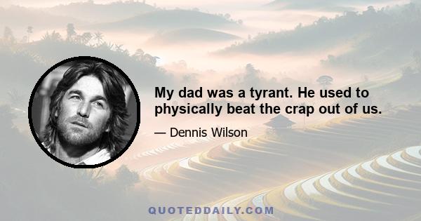 My dad was a tyrant. He used to physically beat the crap out of us.