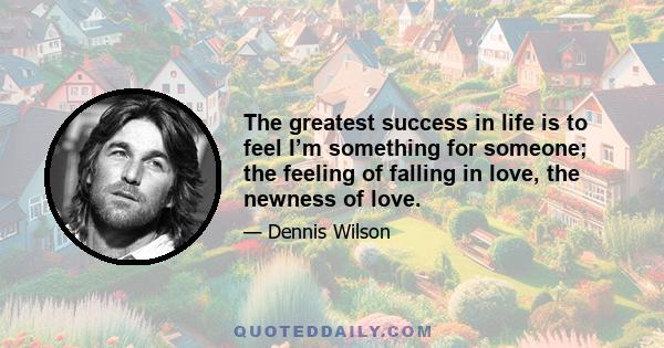 The greatest success in life is to feel I’m something for someone; the feeling of falling in love, the newness of love.