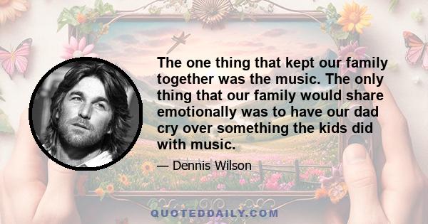 The one thing that kept our family together was the music. The only thing that our family would share emotionally was to have our dad cry over something the kids did with music.