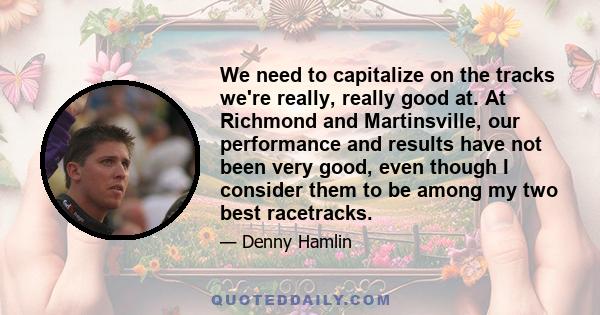 We need to capitalize on the tracks we're really, really good at. At Richmond and Martinsville, our performance and results have not been very good, even though I consider them to be among my two best racetracks.