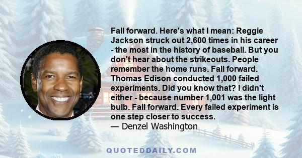 Fall forward. Here's what I mean: Reggie Jackson struck out 2,600 times in his career - the most in the history of baseball. But you don't hear about the strikeouts. People remember the home runs. Fall forward. Thomas