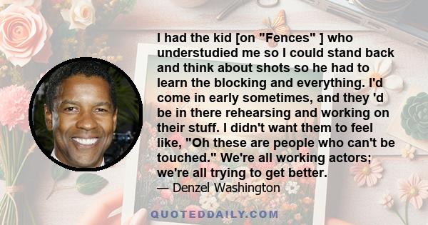 I had the kid [on Fences ] who understudied me so I could stand back and think about shots so he had to learn the blocking and everything. I'd come in early sometimes, and they 'd be in there rehearsing and working on