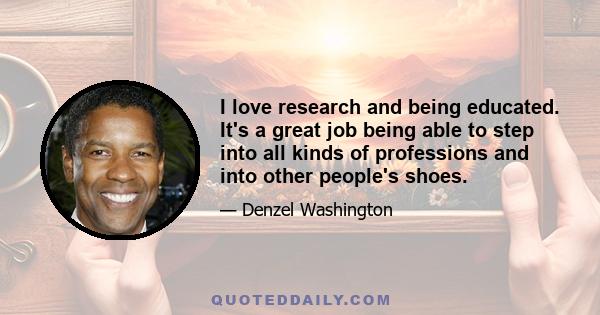 I love research and being educated. It's a great job being able to step into all kinds of professions and into other people's shoes.