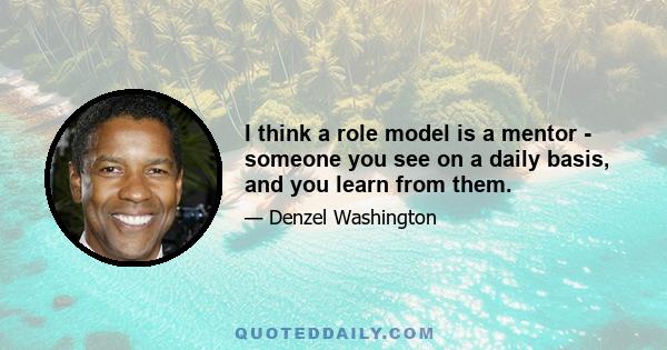 I think a role model is a mentor - someone you see on a daily basis, and you learn from them.