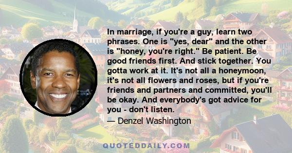 In marriage, if you're a guy, learn two phrases. One is yes, dear and the other is honey, you're right. Be patient. Be good friends first. And stick together. You gotta work at it. It's not all a honeymoon, it's not all 