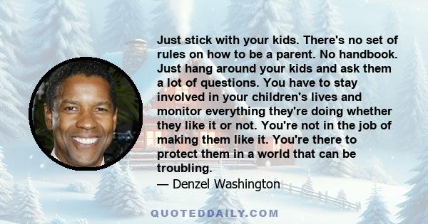 Just stick with your kids. There's no set of rules on how to be a parent. No handbook. Just hang around your kids and ask them a lot of questions. You have to stay involved in your children's lives and monitor