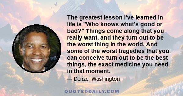 The greatest lesson I've learned in life is Who knows what's good or bad? Things come along that you really want, and they turn out to be the worst thing in the world. And some of the worst tragedies that you can